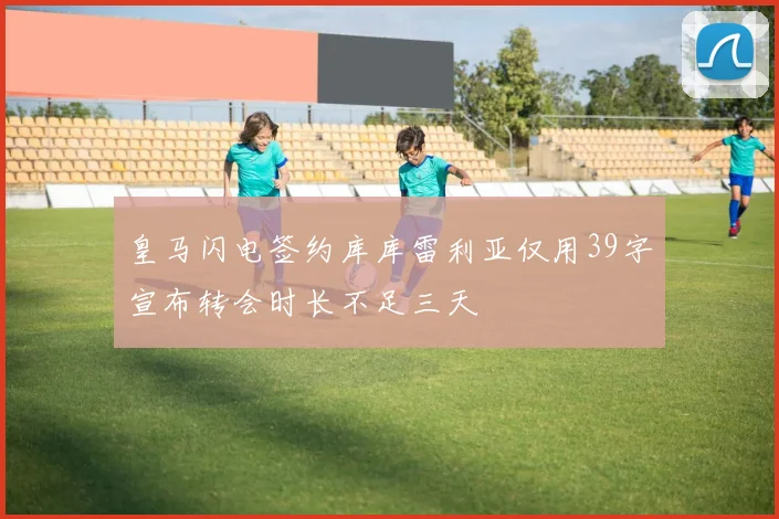 皇马闪电签约库库雷利亚仅用39字宣布转会时长不足三天