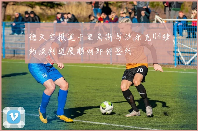 德天空报道卡里乌斯与沙尔克04续约谈判进展顺利即将签约