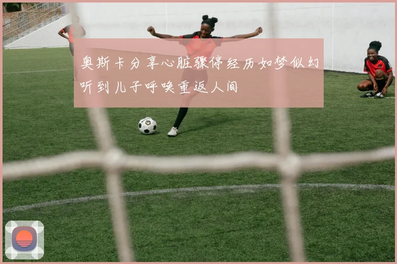 奥斯卡分享心脏骤停经历如梦似幻听到儿子呼唤重返人间