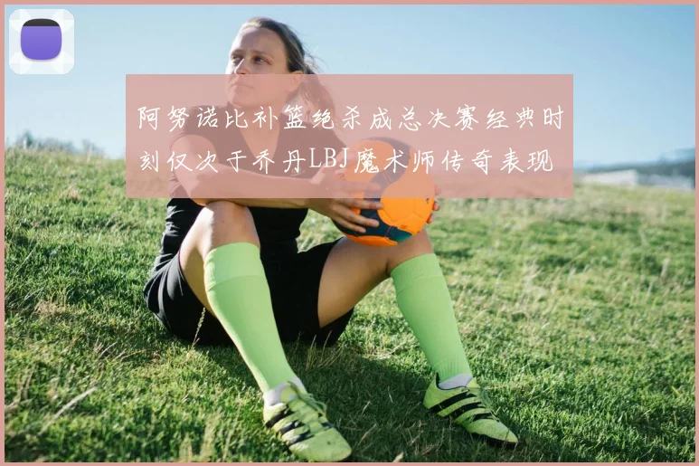 阿努诺比补篮绝杀成总决赛经典时刻仅次于乔丹LBJ魔术师传奇表现