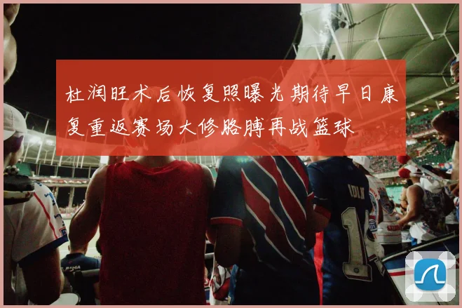 杜润旺术后恢复照曝光期待早日康复重返赛场大修胳膊再战篮球