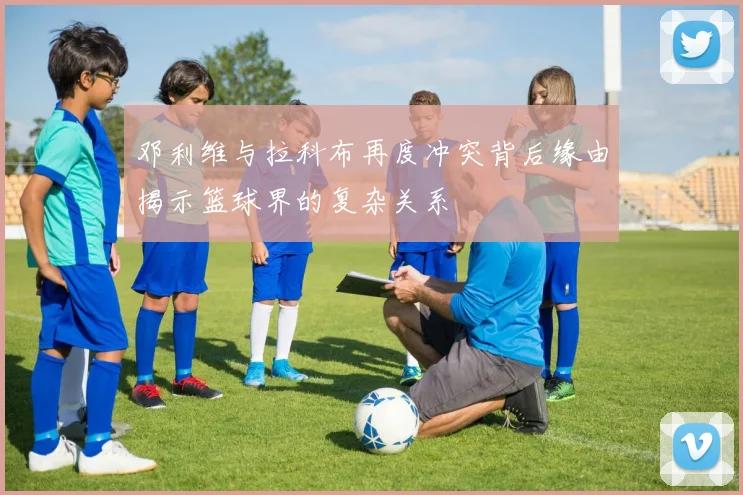 邓利维与拉科布再度冲突背后缘由揭示篮球界的复杂关系