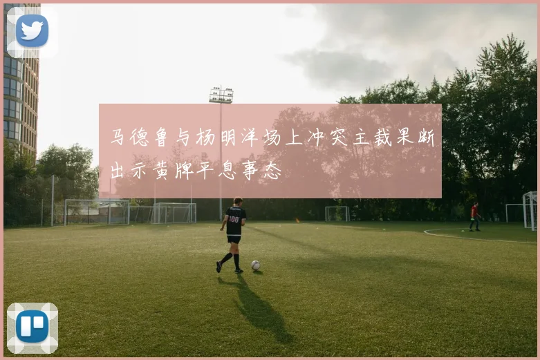 马德鲁与杨明洋场上冲突主裁果断出示黄牌平息事态