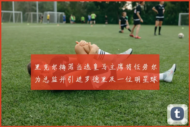 里克尔梅若当选皇马主席将任劳尔为总监并引进罗德里及一位明星球员