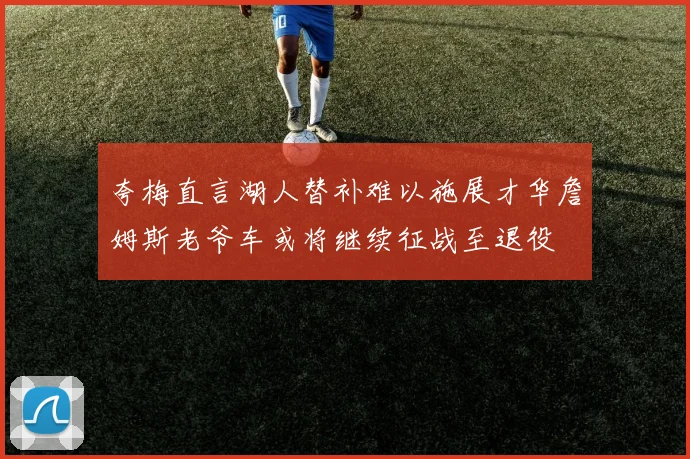 夸梅直言湖人替补难以施展才华詹姆斯老爷车或将继续征战至退役