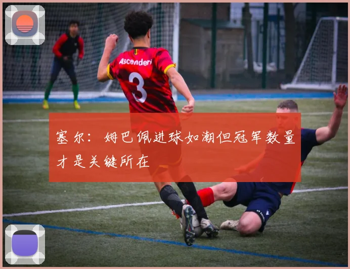 塞尔：姆巴佩进球如潮但冠军数量才是关键所在