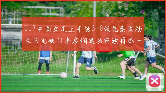U17中国女足上半场3-0领先泰国杨兰闪电破门李启娴建功宛迪再添一分