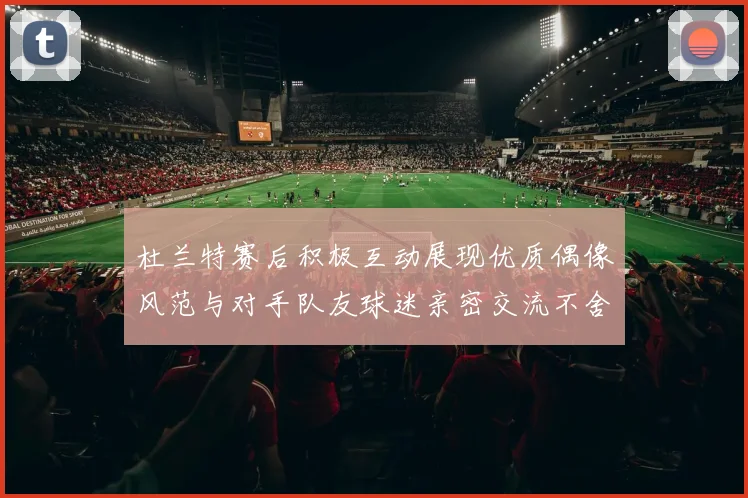 杜兰特赛后积极互动展现优质偶像风范与对手队友球迷亲密交流不舍离场