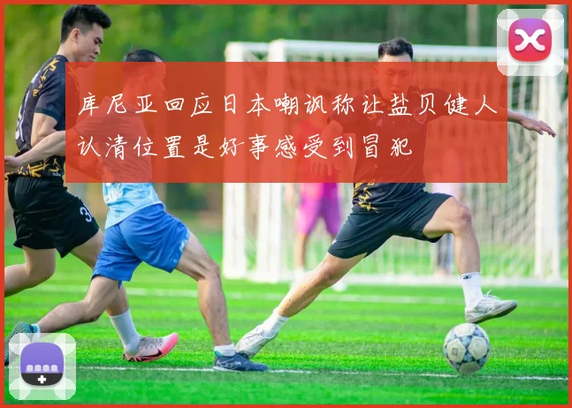 库尼亚回应日本嘲讽称让盐贝健人认清位置是好事感受到冒犯