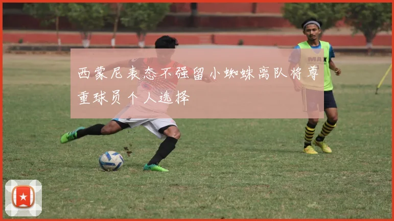 西蒙尼表态不强留小蜘蛛离队将尊重球员个人选择