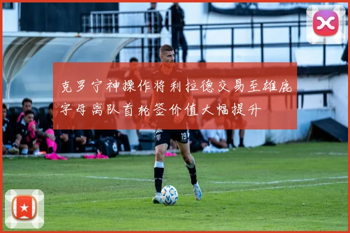 克罗宁神操作将利拉德交易至雄鹿字母离队首轮签价值大幅提升
