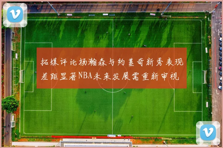 拓媒评论杨瀚森与约基奇新秀表现差距显著NBA未来发展需重新审视