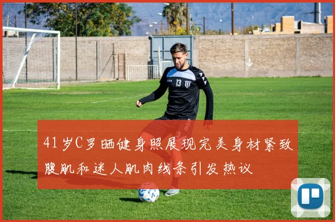 41岁C罗晒健身照展现完美身材紧致腹肌和迷人肌肉线条引发热议
