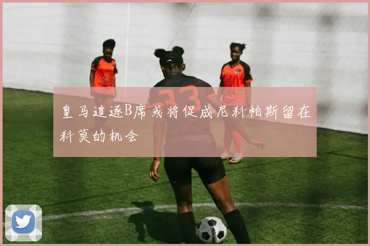 皇马追逐B席或将促成尼科帕斯留在科莫的机会