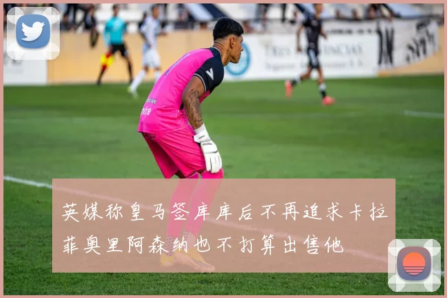 英媒称皇马签库库后不再追求卡拉菲奥里阿森纳也不打算出售他