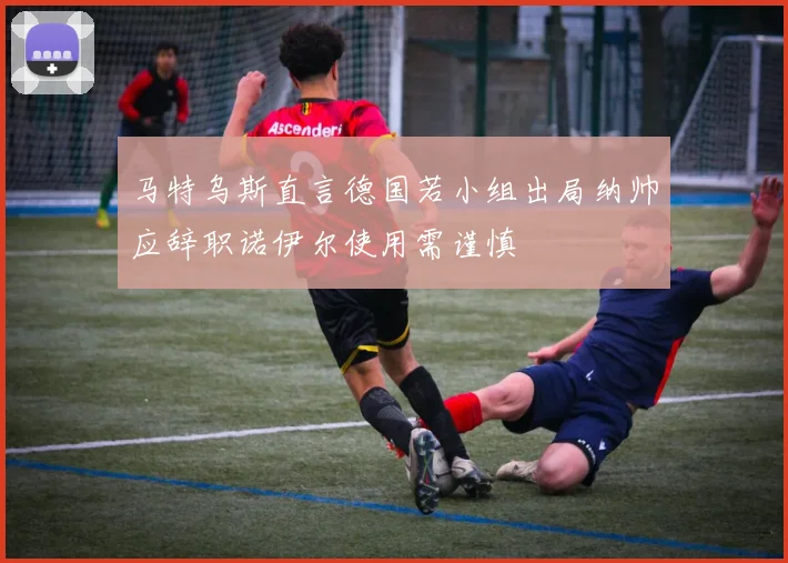 马特乌斯直言德国若小组出局纳帅应辞职诺伊尔使用需谨慎