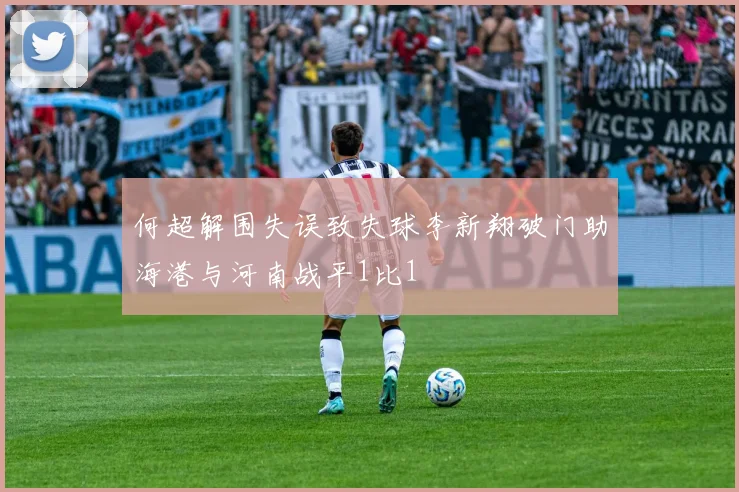何超解围失误致失球李新翔破门助海港与河南战平1比1