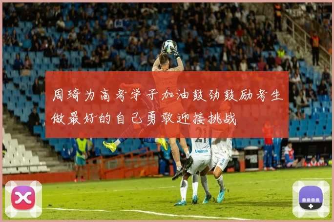 周琦为高考学子加油鼓劲鼓励考生做最好的自己勇敢迎接挑战