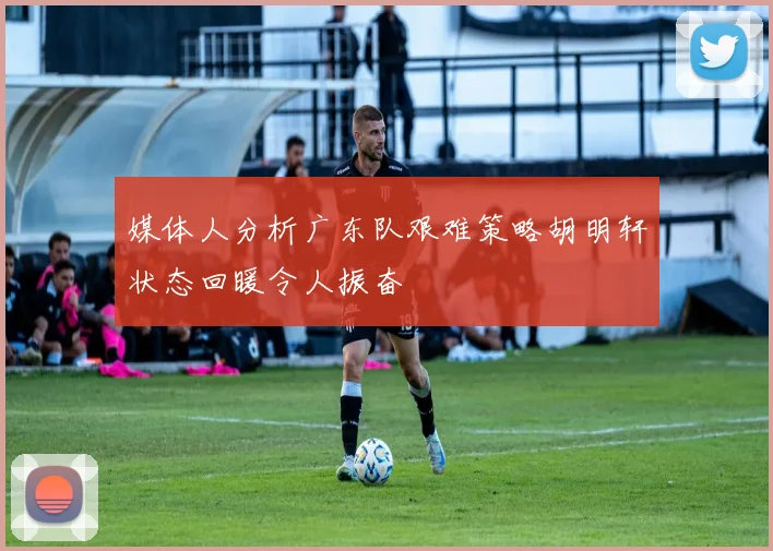 媒体人分析广东队艰难策略胡明轩状态回暖令人振奋