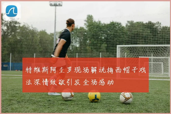 特维斯阿圭罗现场解说梅西帽子戏法深情致敬引发全场感动