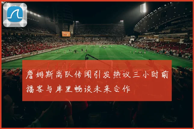 詹姆斯离队传闻引发热议三小时前播客与库里畅谈未来合作