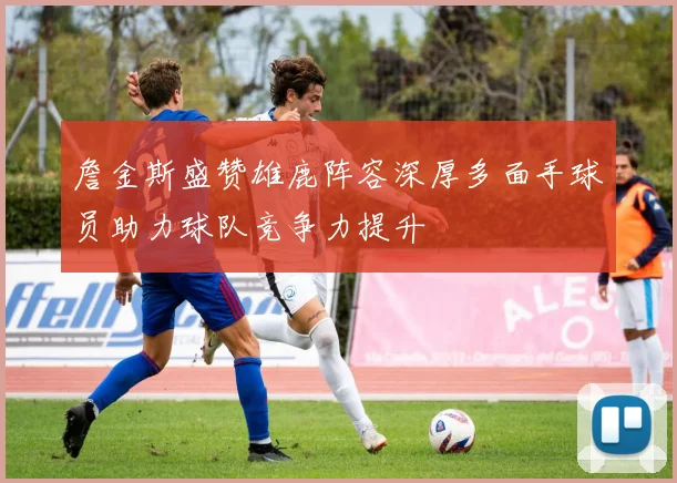詹金斯盛赞雄鹿阵容深厚多面手球员助力球队竞争力提升