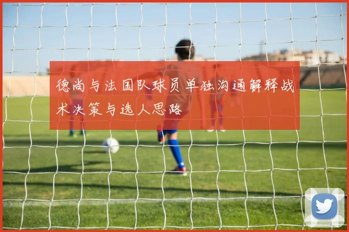 德尚与法国队球员单独沟通解释战术决策与选人思路