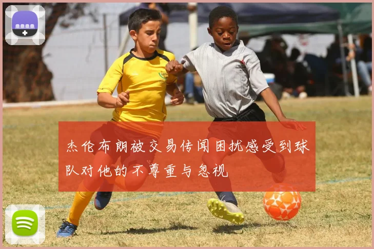 杰伦布朗被交易传闻困扰感受到球队对他的不尊重与忽视