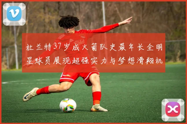杜兰特37岁成火箭队史最年长全明星球员展现超强实力与梦想滑翔机般飞翔