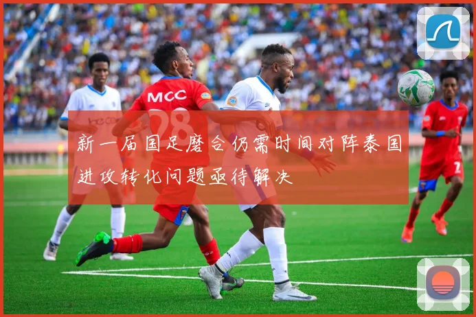 新一届国足磨合仍需时间对阵泰国进攻转化问题亟待解决